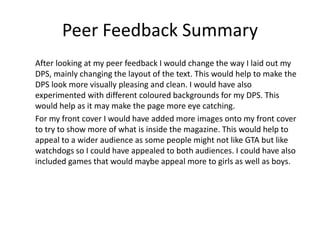 Peer Feedback Summary
After looking at my peer feedback I would change the way I laid out my
DPS, mainly changing the layout of the text. This would help to make the
DPS look more visually pleasing and clean. I would have also
experimented with different coloured backgrounds for my DPS. This
would help as it may make the page more eye catching.
For my front cover I would have added more images onto my front cover
to try to show more of what is inside the magazine. This would help to
appeal to a wider audience as some people might not like GTA but like
watchdogs so I could have appealed to both audiences. I could have also
included games that would maybe appeal more to girls as well as boys.
 