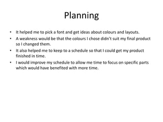 Planning
• It helped me to pick a font and get ideas about colours and layouts.
• A weakness would be that the colours I chose didn’t suit my final product
so I changed them.
• It also helped me to keep to a schedule so that I could get my product
finished in time.
• I would improve my schedule to allow me time to focus on specific parts
which would have benefited with more time.
 