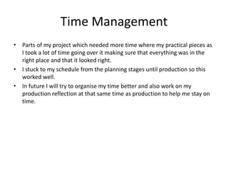 Time Management
• Parts of my project which needed more time where my practical pieces as
I took a lot of time going over it making sure that everything was in the
right place and that it looked right.
• I stuck to my schedule from the planning stages until production so this
worked well.
• In future I will try to organise my time better and also work on my
production reflection at that same time as production to help me stay on
time.
 