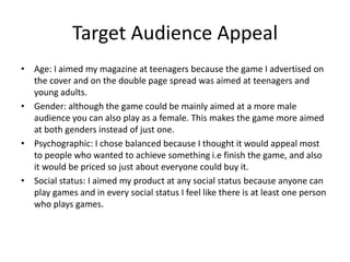 Target Audience Appeal
• Age: I aimed my magazine at teenagers because the game I advertised on
the cover and on the double page spread was aimed at teenagers and
young adults.
• Gender: although the game could be mainly aimed at a more male
audience you can also play as a female. This makes the game more aimed
at both genders instead of just one.
• Psychographic: I chose balanced because I thought it would appeal most
to people who wanted to achieve something i.e finish the game, and also
it would be priced so just about everyone could buy it.
• Social status: I aimed my product at any social status because anyone can
play games and in every social status I feel like there is at least one person
who plays games.
 
