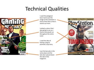 Technical Qualities
I used the polygonal
lasso tool to put the
image of the character in
front of the title so that it
stands out more.
I picked a colour that I
was going to use as a
theme that would run
throughout the entire
cover.
I used the idea of
having a plug to
promote a top story.
I put the barcode in the
same place and the
text also I placed down
the side of the
magazine.
 