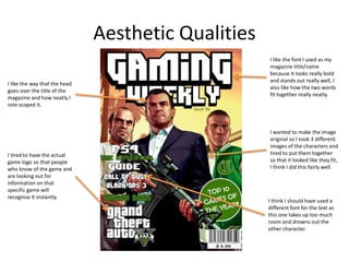 Aesthetic Qualities
I like the way that the head
goes over the title of the
magazine and how neatly I
rote scoped it.
I tired to have the actual
game logo so that people
who know of the game and
are looking out for
information on that
specific game will
recognise it instantly.
I like the font I used as my
magazine title/name
because it looks really bold
and stands out really well, I
also like how the two words
fit together really neatly.
I wanted to make the image
original so I took 3 different
images of the characters and
tired to put them together
so that it looked like they fit,
I think I did this fairly well.
I think I should have used a
different font for the text as
this one takes up too much
room and drowns out the
other character.
 