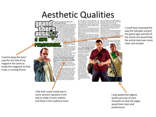 Aesthetic Qualities
I like that I used a bold text in
some sections (quotes) in the
text to make it more realistic
and draw in the audience more.
I tired to keep the font I
used for the title of my
magazine the same as
inside the magazine so that
it was a running theme.
I only picked the highest
quality pictures of each
character so that the pages
would look clean and
professional.
I could have improved the
way the text goes around
the game logo and title of
the article this would help
the article look even more
clean and smooth.
 