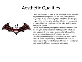 Aesthetic Qualities
I think this design is as good as the rotoscope design, instead I
only used the clipping mask and the filter gallery, this was a
very simple design and I really like it. I find that this design is
very creative and complex with how it looks but very simple
to create. I like how I implemented the joker and his laugh
into the bat symbol.
I would improve this by trying to create the joker’s face from
the bat symbol and or I can create the joker from bats like
from a poster. Or even create batman joker’s face, which
would be creative but use a different techniques.
The strengths of this design is that the simple steps taken to
create it, also it is eye catching with the colours then the
weaknesses is that I could of done it different in a number of
ways also with different images and techniques.
 