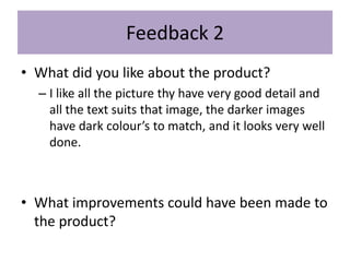 Feedback 2
• What did you like about the product?
– I like all the picture thy have very good detail and
all the text suits that image, the darker images
have dark colour’s to match, and it looks very well
done.
• What improvements could have been made to
the product?
 
