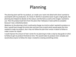 Planning
The planning went well for my product, as I made sure I went into detail with what I wanted to
accomplish with my production. As I knew if I did this it would be easier to gain a high grade, the
planning also helped me decide on the colours and the fonts as well as the images I wanted to
use. Then the product took form from the plans that I followed, it took awhile to complete
because it was a detailed product.
Weakness to the planning is that I could easily change my mind on what I wanted to produce so
then I would have change the entire plan and start from scratch which would waste the time
needed to make my product, also I may not follow the plan that I wrote in detail to follow to
make it easier for myself.
I could improve the amount of text I wrote for my planning to make a step by step guide on what
to follow to get my product finished on time. This would make my product more complex and
would allow anyone to follow the steps I created to creating something similar.
 