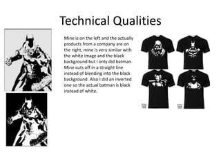 Technical Qualities
Mine is on the left and the actually
products from a company are on
the right, mine is very similar with
the white image and the black
background but I only did batman.
Mine cuts off in a straight line
instead of blending into the black
background. Also I did an inverted
one so the actual batman is black
instead of white.
 
