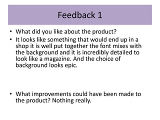 Feedback 1
• What did you like about the product?
• It looks like something that would end up in a
shop it is well put together the font mixes with
the background and it is incredibly detailed to
look like a magazine. And the choice of
background looks epic.
• What improvements could have been made to
the product? Nothing really.
 