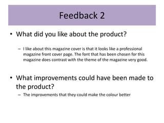 Feedback 2
• What did you like about the product?
– I like about this magazine cover is that it looks like a professional
magazine front cover page. The font that has been chosen for this
magazine does contrast with the theme of the magazine very good.
• What improvements could have been made to
the product?
– The improvements that they could make the colour better
 