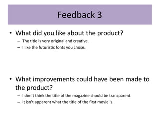 Feedback 3
• What did you like about the product?
– The title is very original and creative.
– I like the futuristic fonts you chose.
• What improvements could have been made to
the product?
– I don’t think the title of the magazine should be transparent.
– It isn’t apparent what the title of the first movie is.
 