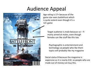 Audience Appeal
Age rating is 17+ because of the
game star wars battlefront which
is quite violent even though it’s a
12+ game
Target audience is male because sci – fi
manly aimed at males, even though
females can like stuff like this too.
Psychographic is entertainment and
technology so people who like them
topics will probably like my magazine
Social status B because the magazine is
expensive as it is nearly £10. so people who are
made out of money can buy this.
 