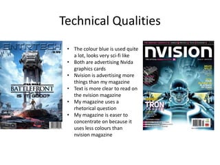Technical Qualities
• The colour blue is used quite
a lot, looks very sci-fi like
• Both are advertising Nvida
graphics cards
• Nvision is advertising more
things than my magazine
• Text is more clear to read on
the nvision magazine
• My magazine uses a
rhetorical question
• My magazine is easer to
concentrate on because it
uses less colours than
nvision magazine
 