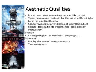 Aesthetic Qualities
• I chose these covers because there the ones I like the most
• These covers are very creative in that they are very different styles
but at the same time there not
• Some of my magazine covers (that aren't shown) look rubbish
because I took less time to create them so I could probably
improve them
Strengths
• Knowing straight of the bat on what I was going to do
Weaknesses
• Rushing with some of my magazine covers
• Time management
 