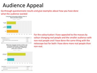 Audience Appeal
Go through questionnaire results and give examples about how you have done
what the audience wanted
For the colourisation I have appealed to the masses by
colour changing real people and the smaller audience with
non-real people and I have done the same thing with the
rotoscope but for both I have done more real people than
non-real.
 