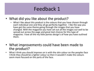 Feedback 1
• What did you like about the product?
– What I like about this product is the colours that you have chosen through
each individual one and they all go perfectly together. I like the way you
have got the same theme going through the images that you have
changed. With the magazine you have set out all the images out well to be
spread out across the page and great text choices for this type of
magazine. I love all the my little ponies design's of how you have outlined
them.
• What improvements could have been made to
the product?
• What I think you should improve on is with the skin colour on the peoples face
I think they should be a lighter colour so then it wouldn't make the colours
seem more focused on the parts of the face.
 