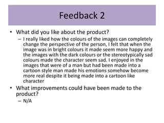 Feedback 2
• What did you like about the product?
– I really liked how the colours of the images can completely
change the perspective of the person, I felt that when the
image was in bright colours it made seem more happy and
the images with the dark colours or the stereotypically sad
colours made the character seem sad. I enjoyed in the
images that were of a man but had been made into a
cartoon style man made his emotions somehow become
more real despite it being made into a cartoon like
character
• What improvements could have been made to the
product?
– N/A
 