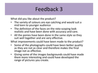 Feedback 3
What did you like about the product?
• The variety of colours are eye catching and would suit a
mid teen to younger audience
• The definition of the faces on the roto-scoping look
realistic and have been done with accuracy and care.
• All the ponies have been done in the same style so they
suit well together and are very effective.
What improvements could have been made to the product?
• Some of the photographs could have been better quality
as they are not as clear and therefore makes the final
image not as effective.
• Giving some of the images backgrounds could have made
them more interesting and could have developed the
range of pictures you create.
 