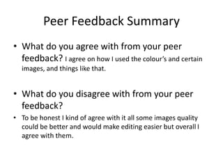 Peer Feedback Summary
• What do you agree with from your peer
feedback? I agree on how I used the colour’s and certain
images, and things like that.
• What do you disagree with from your peer
feedback?
• To be honest I kind of agree with it all some images quality
could be better and would make editing easier but overall I
agree with them.
 