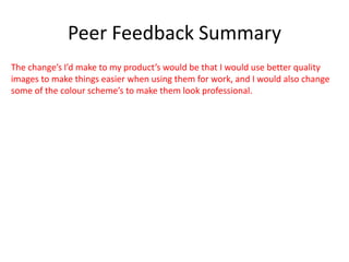Peer Feedback Summary
The change’s I’d make to my product’s would be that I would use better quality
images to make things easier when using them for work, and I would also change
some of the colour scheme’s to make them look professional.
 