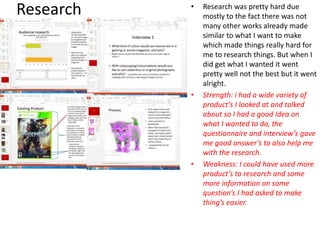 Research • Research was pretty hard due
mostly to the fact there was not
many other works already made
similar to what I want to make
which made things really hard for
me to research things. But when I
did get what I wanted it went
pretty well not the best but it went
alright.
• Strength: i had a wide variety of
product’s I looked at and talked
about so I had a good Idea on
what I wanted to do, the
questionnaire and interview’s gave
me good answer’s to also help me
with the research.
• Weakness: I could have used more
product’s to research and some
more information on some
question’s I had asked to make
thing’s easier.
 