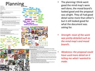 Planning • The planning I think went
good the mind map’s were
well done, the mood board’s
looked good and the proposal
was alright. They all had good
detail some more than other’s
but it still looked good for
what the document was
asking for.
• Strength: most of the work
was pretty detailed such as
the mind map’s and mood
board’s.
• Weakness: the proposal could
have used more detail on it
telling me what I wanted to
make.
 
