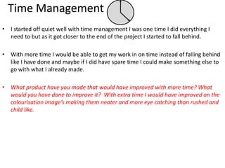 Time Management
• I started off quiet well with time management I was one time I did everything I
need to but as it got closer to the end of the project I started to fall behind.
• With more time I would be able to get my work in on time instead of falling behind
like I have done and maybe if I did have spare time I could make something else to
go with what I already made.
• What product have you made that would have improved with more time? What
would you have done to improve it? With extra time I would have improved on the
colourisation image’s making them neater and more eye catching than rushed and
child like.
 