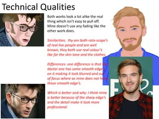 Technical Qualities
Both works look a lot alike the real
thing which isn’t easy to pull off.
Mine doesn’t use any fading like the
other work does.
Similarities: thy are both roto-scope’s
of real live people and are well
known, they both use real colour’s
like for the skin tone and the clothes.
Differences: one difference is that the
doctor one has some smooth edge’s
on it making it look blurred and out
of focus where as mine does not have
those smooth edge’s.
Which is better and why: I think mine
is better because of the sharp edge’s
and the detail make it look more
professional.
 