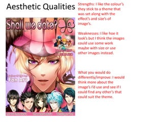 Aesthetic Qualities Strengths: I like the colour’s
they stick to a theme that
was set along with the
effect’s and size’s of
image’s.
Weaknesses: I like hoe it
look’s but I think the images
could use some work
maybe with size or use
other images instead.
What you would do
differently/improve: I would
think more about the
image’s I’d use and see if I
could find any other’s that
could suit the theme.
 