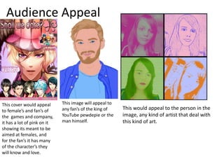 Audience Appeal
This cover would appeal
to female’s and fan’s of
the games and company,
it has a lot of pink on it
showing its meant to be
aimed at females, and
for the fan’s it has many
of the character’s they
will know and love.
This image will appeal to
any fan’s of the king of
YouTube pewdepie or the
man himself.
This would appeal to the person in the
image, any kind of artist that deal with
this kind of art.
 