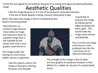 Aesthetic Qualities
I feel that this is a
creative image because
I have taken an image
and reduced it down to
a graphic image that is
still readable by the
viewer and it has a nice
graphic novel feel to it.
I like this image because as it is one of my favourite rotoscopes because
it has lots of detail despite it being a heavily rotoscoped image.
I would like to
Improve this image
by tidying up the
edges by going over
them again . This
would make the
image more refined
and polished.
The strength of this image is that its bold
and very graphic its weakness however is that
Whilst it’s a soldier its not part of a actual battle
Scene.
I like the colours used in this
Image as they give a feeling
Of power and strength.
This is not the only image
of this kind as I have
produced more like this
I just Chose this to
represent Rotoscope
What I like about this image is that its simplfyed by also
Retains interesting detail
I think this will appeal to my audience because it’s a strong hero figure & historical/fantasy
image
This image evokes the
Feeling of a lone heroic
Soldier almost a superhero
 
