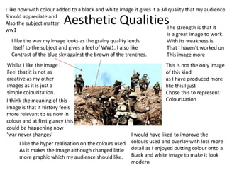 Aesthetic Qualities
I like the way my image looks as the grainy quality lends
itself to the subject and gives a feel of WW1. I also like
Contrast of the blue sky against the brown of the trenches.
Whilst I like the image I
Feel that it is not as
creative as my other
images as it is just a
simple colourization.
I like the hyper realisation on the colours used
As it makes the image although changed little
more graphic which my audience should like.
I would have liked to improve the
colours used and overlay with lots more
detail as I enjoyed putting colour onto a
Black and white image to make it look
modern
The strength is that it
Is a great image to work
With its weakness is
That I haven’t worked on
This image more
This is not the only image
of this kind
as I have produced more
like this I just
Chose this to represent
Colourization
I like how with colour added to a black and white image it gives it a 3d quality that my audience
Should appreciate and
Also the subject matter
ww1
I think the meaning of this
image is that it history feels
more relevant to us now in
colour and at first glancy this
could be happening now
‘war never changes’
 