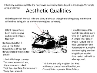 Aesthetic Qualities
I like this piece of work as I like the style, it looks as though it is fading away in time and
will end up being just be a memory consigned to history.
I would improve this
work by spending more
time on it as this is just
A simple filter gallery
Image. I would like to
have used colour and
Rotoscope on it, maybe
also overlaying another
image from another
time period behind it as
a background.
I think I could have
been more creative
and merged images
together
Its strength is that it
gives a real feel of
the grittiness of war but
Its weakness is that it is too
simple
This is not the only image of this kind
as I have produced more like this I just
Chose this to represent Filter Gallery
I think my audience will like the heavy war machinery (tanks ) used in this image. Very male
Area of interest.
I think this image conveys
The relentlessness of war,
these men who risked
Their lives just fade from memory
Young lives wasted.
 