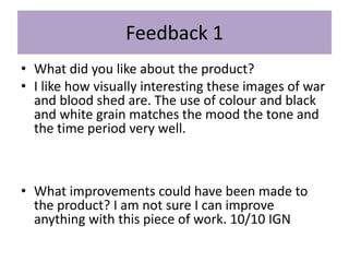Feedback 1
• What did you like about the product?
• I like how visually interesting these images of war
and blood shed are. The use of colour and black
and white grain matches the mood the tone and
the time period very well.
• What improvements could have been made to
the product? I am not sure I can improve
anything with this piece of work. 10/10 IGN
 