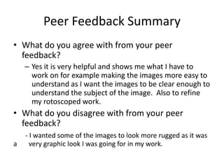 Peer Feedback Summary
• What do you agree with from your peer
feedback?
– Yes it is very helpful and shows me what I have to
work on for example making the images more easy to
understand as I want the images to be clear enough to
understand the subject of the image. Also to refine
my rotoscoped work.
• What do you disagree with from your peer
feedback?
- I wanted some of the images to look more rugged as it was
a very graphic look I was going for in my work.
 