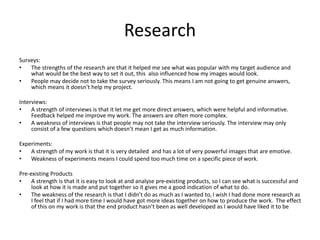 Research
Surveys:
• The strengths of the research are that it helped me see what was popular with my target audience and
what would be the best way to set it out, this also influenced how my images would look.
• People may decide not to take the survey seriously. This means I am not going to get genuine answers,
which means it doesn’t help my project.
Interviews:
• A strength of interviews is that it let me get more direct answers, which were helpful and informative.
Feedback helped me improve my work. The answers are often more complex.
• A weakness of interviews is that people may not take the interview seriously. The interview may only
consist of a few questions which doesn’t mean I get as much information.
Experiments:
• A strength of my work is that it is very detailed and has a lot of very powerful images that are emotive.
• Weakness of experiments means I could spend too much time on a specific piece of work.
Pre-existing Products
• A strength is that it is easy to look at and analyse pre-existing products, so I can see what is successful and
look at how it is made and put together so it gives me a good indication of what to do.
• The weakness of the research is that I didn’t do as much as I wanted to, I wish I had done more research as
I feel that if I had more time I would have got more ideas together on how to produce the work. The effect
of this on my work is that the end product hasn’t been as well developed as I would have liked it to be
 