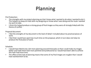 Planning
Pre-Production:
• The strengths with my project planning are that I knew what I wanted to do when I wanted to do it .
This helped me keep on track with my designing so I knew what I was doing and the route I wanted
my work to take.
• I think this helped produce a strong group of final images as they were all strongly linked with the
theme of conflict
Proposal document:
• I feel the strengths of my document is the level of detail I included about my practical pieces of
work.
• I feel that I could have spent too much time on the proposal, which in turn does not help me
produce the final piece of work.
Schedule:
• I would have liked to do a bit more planning around timescales so that I could make my images
better and make them look more polished and professional as I would have been able to achieve
this had I had more time.
• The effect of this lack of planning means that some of my final images are rougher than I would
have wanted them to be.
 