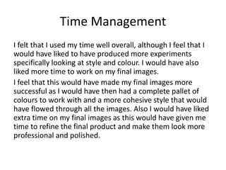 Time Management
I felt that I used my time well overall, although I feel that I
would have liked to have produced more experiments
specifically looking at style and colour. I would have also
liked more time to work on my final images.
I feel that this would have made my final images more
successful as I would have then had a complete pallet of
colours to work with and a more cohesive style that would
have flowed through all the images. Also I would have liked
extra time on my final images as this would have given me
time to refine the final product and make them look more
professional and polished.
 