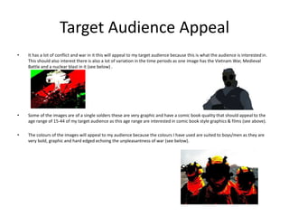 Target Audience Appeal
• It has a lot of conflict and war in it this will appeal to my target audience because this is what the audience is interested in.
This should also interest there is also a lot of variation in the time periods as one image has the Vietnam War, Medieval
Battle and a nuclear blast in it (see below) .
• Some of the images are of a single solders these are very graphic and have a comic book quality that should appeal to the
age range of 15-44 of my target audience as this age range are interested in comic book style graphics & films (see above).
• The colours of the images will appeal to my audience because the colours I have used are suited to boys/men as they are
very bold, graphic and hard edged echoing the unpleasantness of war (see below).
 