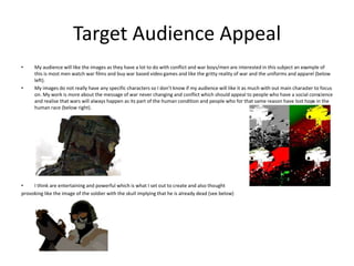 Target Audience Appeal
• My audience will like the images as they have a lot to do with conflict and war boys/men are interested in this subject an example of
this is most men watch war films and buy war based video games and like the gritty reality of war and the uniforms and apparel (below
left).
• My images do not really have any specific characters so I don’t know if my audience will like it as much with out main character to focus
on. My work is more about the message of war never changing and conflict which should appeal to people who have a social conscience
and realise that wars will always happen as its part of the human condition and people who for that same reason have lost hope in the
human race (below right).
• I think are entertaining and powerful which is what I set out to create and also thought
provoking like the image of the soldier with the skull implying that he is already dead (see below)
 