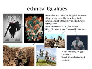 Technical Qualities
Both mine and the other images have some
things in commen like how there both
rotoscope and filter gallery and both have
filter gallery
Both have colorization of world war 1
And both have images to do with dark souls
When colorizing images,
important
To get it both factual and
accurate
 