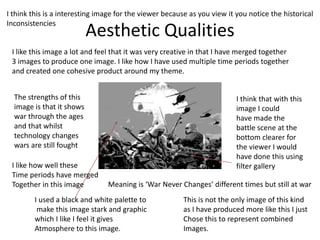 Aesthetic Qualities
The strengths of this
image is that it shows
war through the ages
and that whilst
technology changes
wars are still fought
I like this image a lot and feel that it was very creative in that I have merged together
3 images to produce one image. I like how I have used multiple time periods together
and created one cohesive product around my theme.
I think that with this
image I could
have made the
battle scene at the
bottom clearer for
the viewer I would
have done this using
filter gallery
I used a black and white palette to
make this image stark and graphic
which I like I feel it gives
Atmosphere to this image.
This is not the only image of this kind
as I have produced more like this I just
Chose this to represent combined
Images.
I like how well these
Time periods have merged
Together in this image
I think this is a interesting image for the viewer because as you view it you notice the historical
Inconsistencies
Meaning is ‘War Never Changes’ different times but still at war
 