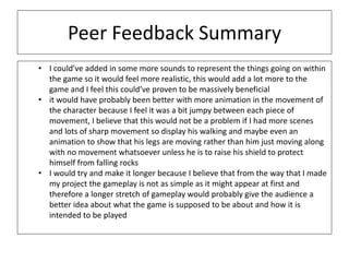 Peer Feedback Summary
• I could’ve added in some more sounds to represent the things going on within
the game so it would feel more realistic, this would add a lot more to the
game and I feel this could’ve proven to be massively beneficial
• it would have probably been better with more animation in the movement of
the character because I feel it was a bit jumpy between each piece of
movement, I believe that this would not be a problem if I had more scenes
and lots of sharp movement so display his walking and maybe even an
animation to show that his legs are moving rather than him just moving along
with no movement whatsoever unless he is to raise his shield to protect
himself from falling rocks
• I would try and make it longer because I believe that from the way that I made
my project the gameplay is not as simple as it might appear at first and
therefore a longer stretch of gameplay would probably give the audience a
better idea about what the game is supposed to be about and how it is
intended to be played
 