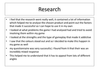 Research
• I feel that the research went really well, it contained a lot of information
which helped me to analyse the chosen product and point out the factors
that made it successful so I can hope to use it in my own
• I looked at what problems the game I had analysed had and tried to avoid
involving them within my game
• I looked at the strengths and the type of gameplay that made it addictive
• I saw that the colours stood out and so I decided to make this happen in
my game as well
• my questionnaire was very successful, I found from it that their was an
incredibly mixed response
• This helped me to understand that it has to appeal from lots of different
angles
 