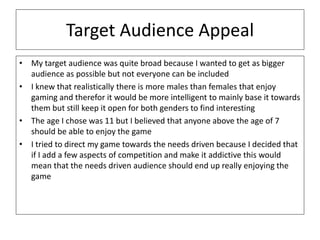 Target Audience Appeal
• My target audience was quite broad because I wanted to get as bigger
audience as possible but not everyone can be included
• I knew that realistically there is more males than females that enjoy
gaming and therefor it would be more intelligent to mainly base it towards
them but still keep it open for both genders to find interesting
• The age I chose was 11 but I believed that anyone above the age of 7
should be able to enjoy the game
• I tried to direct my game towards the needs driven because I decided that
if I add a few aspects of competition and make it addictive this would
mean that the needs driven audience should end up really enjoying the
game
 
