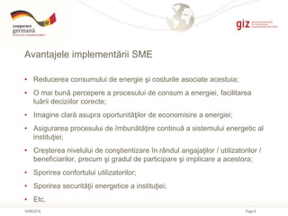 Page 8
Avantajele implementării SME
16/06/2016
• Reducerea consumului de energie şi costurile asociate acestuia;
• O mai b...