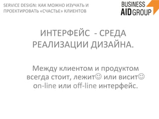 SERVICE	
  DESIGN:	
  КАК	
  МОЖНО	
  ИЗУЧАТЬ	
  И	
  
ПРОЕКТИРОВАТЬ	
  «СЧАСТЬЕ»	
  КЛИЕНТОВ	
  
Между	
  клиентом	
  и	
  продуктом	
  
всегда	
  стоит,	
  лежитJ	
  или	
  виситJ	
  
оn-­‐line	
  или	
  oﬀ-­‐line	
  интерфейс.	
  	
  
ИНТЕРФЕЙС	
  	
  -­‐	
  СРЕДА	
  
РЕАЛИЗАЦИИ	
  ДИЗАЙНА.	
  
 