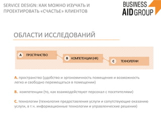 SERVICE	
  DESIGN:	
  КАК	
  МОЖНО	
  ИЗУЧАТЬ	
  И	
  
ПРОЕКТИРОВАТЬ	
  «СЧАСТЬЕ»	
  КЛИЕНТОВ	
  
ПРОСТРАНСТВО
	
  	
  	
  	
  	
  КОМПЕТЕНЦИИ	
  (HR)
	
  ТЕХНОЛОГИИ
A
B
C
ОБЛАСТИ	
  ИССЛЕДОВАНИЙ	
  
А.	
  пространство	
  (удобство	
  и	
  эргономичность	
  помещения	
  и	
  возможность	
  
легко	
  и	
  свободно	
  перемещаться	
  в	
  помещении)	
  
	
  
B.	
  	
  компетенции	
  (то,	
  как	
  взаимодействуют	
  персонал	
  с	
  посетителями)	
  
	
  
С.	
  технологии	
  (технология	
  предоставления	
  услуги	
  и	
  сопутствующие	
  оказанию	
  
услуги,	
  в	
  т.ч.	
  информационные	
  технологии	
  и	
  управленческие	
  решения)	
  
	
  
 