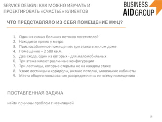 SERVICE	
  DESIGN:	
  КАК	
  МОЖНО	
  ИЗУЧАТЬ	
  И	
  
ПРОЕКТИРОВАТЬ	
  «СЧАСТЬЕ»	
  КЛИЕНТОВ	
  
18	
  
ЧТО ПРЕДСТАВЛЯЛО ИЗ СЕБЯ ПОМЕЩЕНИЕ МФЦ?
	
  
1.  Один	
  из	
  самых	
  больших	
  потоков	
  посетителей	
  
2.  Находится	
  прямо	
  у	
  метро	
  
3.  Приспособленное	
  помещение:	
  три	
  этажа	
  в	
  жилом	
  доме	
  
4.  Помещение	
  –	
  2	
  500	
  кв.м.	
  
5.  Два	
  входа,	
  один	
  из	
  которых	
  -­‐	
  для	
  маломобильных	
  
6.  Три	
  этажа	
  имеют	
  различные	
  конфигурации	
  
7.  Три	
  лестницы,	
  которые	
  открыты	
  не	
  на	
  каждом	
  этаже	
  
8.  Узкие	
  лестницы	
  и	
  коридоры,	
  низкие	
  потолки,	
  маленькие	
  кабинеты	
  
9.  Места	
  общего	
  пользования	
  рассредоточены	
  по	
  всему	
  помещению	
  
	
  
ПОСТАВЛЕННАЯ ЗАДАЧА
	
  
найти	
  причины	
  проблем	
  с	
  навигацией	
  	
  
 