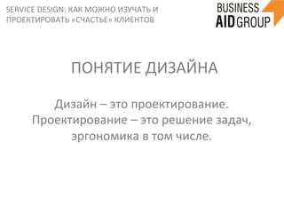 SERVICE	
  DESIGN:	
  КАК	
  МОЖНО	
  ИЗУЧАТЬ	
  И	
  
ПРОЕКТИРОВАТЬ	
  «СЧАСТЬЕ»	
  КЛИЕНТОВ	
  
Дизайн	
  –	
  это	
  проектирование.	
  
Проектирование	
  –	
  это	
  решение	
  задач,	
  
эргономика	
  в	
  том	
  числе.	
  
ПОНЯТИЕ	
  ДИЗАЙНА	
  
 