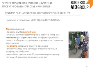 SERVICE	
  DESIGN:	
  КАК	
  МОЖНО	
  ИЗУЧАТЬ	
  И	
  
ПРОЕКТИРОВАТЬ	
  «СЧАСТЬЕ»	
  КЛИЕНТОВ	
  
22	
  
ПРИМЕР. СЦЕНАРИЙ РЕАЛЬНОГО ПОВЕДЕНИЯ КЛИЕНТА
	
  
Название в типологии: «ЖЕНЩИНА В ГОЛУБОМ» 	
  
	
  
15 перемещений
-­‐	
  провела	
  в	
  МФЦ	
  почти	
  2	
  часа;	
  
-­‐	
  не	
  зная,	
  каким	
  образом	
  устроена	
  работа	
  в	
  МФЦ,	
  она	
  
несколько	
  раз	
  спускалась	
  вниз	
  к	
  информационному	
  
стенду,	
  чтобы	
  узнать,	
  где	
  получить	
  услугу,	
  а	
  не	
  спросить	
  у	
  
консультанта	
  
-­‐	
  не	
  смогла	
  совершить	
  оплату	
  в	
  банкомате	
  
-­‐	
  она	
  спускалась	
  вниз	
  к	
  выходу,	
  чтобы	
  позвонить,	
  и	
  
возвращалась	
  обратно	
  
-­‐	
  она	
  забыла	
  сумку	
  в	
  зоне	
  11,	
  где	
  она	
  получала	
  услугу,	
  
поэтому	
  ей	
  пришлось	
  возвращаться	
  в	
  зал	
  
	
  
 